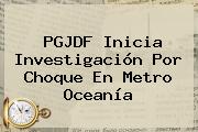 PGJDF Inicia Investigación Por Choque En <b>Metro Oceanía</b>