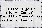 Pilar Hija De <b>Álvaro Castaño Castillo</b> Confesó Que Su Padre Quería ...