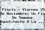 Ver piscis viernes 25 de noviembre un fin de semana quothecho a la Piscis ? Viernes <b>25 De Noviembre</b>: Un Fin De Semana "hecho A La ...