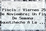 Piscis ? Viernes <b>25 De Noviembre</b>: Un Fin De Semana "hecho A La ...