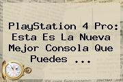 PlayStation 4 <b>Pro</b>: Esta Es La Nueva Mejor Consola Que Puedes ...