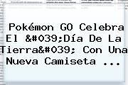 Pokémon GO Celebra El '<b>Día De La Tierra</b>' Con Una Nueva Camiseta ...