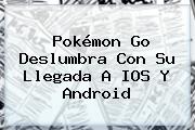 <b>Pokémon Go</b> Deslumbra Con Su Llegada A IOS Y Android