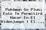 <b>Pokémon Go Plus</b>: Esto Te Permitirá Hacer En El Videojuego | El ...