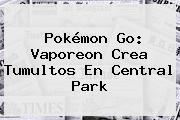 Pokémon Go: <b>Vaporeon</b> Crea Tumultos En Central Park