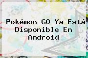 <b>Pokémon GO</b> Ya Está Disponible En Android