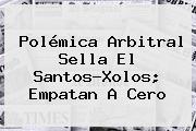 Polémica Arbitral Sella El <b>Santos</b>-Xolos; Empatan A Cero