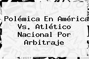Polémica En <b>América Vs</b>. <b>Atlético Nacional</b> Por Arbitraje