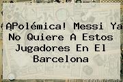 ¡Polémica! Messi Ya No Quiere A Estos Jugadores En El <b>Barcelona</b>