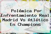 Polémica Por Enfrentamiento Real Madrid Vs Atlético En <b>Champions</b>
