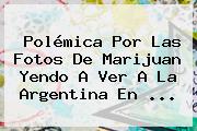 Ver polemica por las fotos de marijuan yendo a ver a la argentina en Polémica Por Las Fotos De Marijuan Yendo A Ver A La Argentina En ...