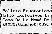 Ver policia ecuatoriana hallo explosivos en casa de la mama de 039guacho039 Policía Ecuatoriana Halló Explosivos En Casa De La Mamá De '<b>Guacho</b>'