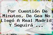 Por Cuestión De Minutos, <b>De Gea</b> No Llegó A Real Madrid Y Seguirá <b>...</b>