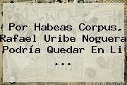 Por <b>Habeas Corpus</b>, Rafael Uribe Noguera Podría Quedar En Li ...