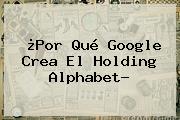 ¿Por Qué Google Crea El Holding <b>Alphabet</b>?