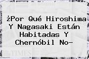 ¿Por Qué <b>Hiroshima</b> Y Nagasaki Están Habitadas Y Chernóbil No?