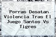 Porras Desatan Violencia Tras El Juego <b>Santos Vs Tigres</b>