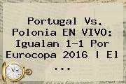 <b>Portugal Vs</b>. <b>Polonia</b> EN VIVO: Igualan 1-1 Por Eurocopa 2016 | El ...