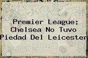 <b>Premier League</b>: Chelsea No Tuvo Piedad Del Leicester