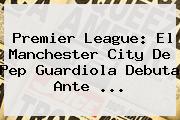 <b>Premier League</b>: El Manchester City De Pep Guardiola Debuta Ante ...