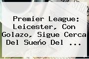 <b>Premier League</b>: Leicester, Con Golazo, Sigue Cerca Del Sueño Del <b>...</b>