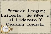 <b>Premier League</b>: Leicester Se Aferra Al Liderato Y Chelsea Levanta