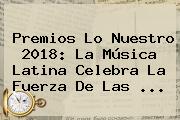 <b>Premios Lo Nuestro 2018</b>: La Música Latina Celebra La Fuerza De Las ...