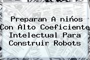 Preparan A <b>niños</b> Con Alto Coeficiente Intelectual Para Construir Robots