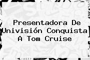 Presentadora De Univisión Conquista A <b>Tom Cruise</b>