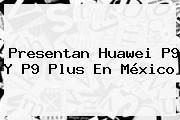 Presentan <b>Huawei P9</b> Y P9 Plus En México