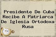 Presidente De Cuba Recibe A Patriarca De <b>Iglesia Ortodoxa Rusa</b>
