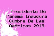 Presidente De Panamá Inaugura <b>Cumbre De Las Américas</b> 2015