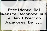 Presidente Del America Reconoce Que Le Han Ofrecido Jugadores De ...