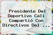Presidente Del <b>Deportivo Cali</b> Compartió Con Directivos Del ...