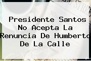 Presidente Santos No Acepta La Renuncia De <b>Humberto De La Calle</b>