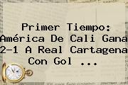 Primer Tiempo: <b>América De Cali</b> Gana 2-1 A Real Cartagena Con Gol ...