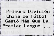Primera División China De Fútbol Gastó Más Que La <b>Premier League</b> <b>...</b>