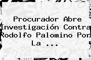 Procurador Abre Investigación Contra Rodolfo Palomino Por La <b>...</b>