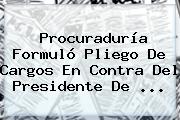 <b>Procuraduría</b> Formuló Pliego De Cargos En Contra Del Presidente De <b>...</b>