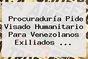 Procuraduría Pide Visado Humanitario Para Venezolanos Exiliados ...