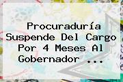 <b>Procuraduría</b> Suspende Del Cargo Por 4 Meses Al Gobernador ...
