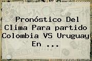 Pronóstico Del Clima Para <b>partido Colombia VS Uruguay</b> En ...