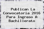 Publican La Convocatoria <b>2016</b> Para Ingreso A Bachillerato