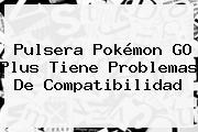 Pulsera <b>Pokémon GO Plus</b> Tiene Problemas De Compatibilidad
