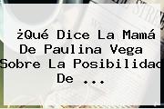 ¿Qué Dice La Mamá De <b>Paulina Vega</b> Sobre La Posibilidad De <b>...</b>