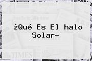 ¿Qué Es El <b>halo Solar</b>?