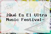 Ver que es el ultra music festival ¿Qué Es El <b>Ultra Music Festival</b>?