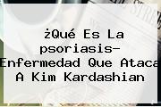 ¿Qué Es La <b>psoriasis</b>? Enfermedad Que Ataca A Kim Kardashian