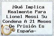 ¿Qué Implica Realmente Para Lionel <b>Messi</b> Su Condena A 21 Meses De Prisión Es España?
