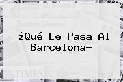 ¿Qué Le Pasa Al <b>Barcelona</b>?